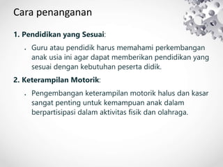 Cara penanganan
1. Pendidikan yang Sesuai:
 Guru atau pendidik harus memahami perkembangan
anak usia ini agar dapat memberikan pendidikan yang
sesuai dengan kebutuhan peserta didik.
2. Keterampilan Motorik:
 Pengembangan keterampilan motorik halus dan kasar
sangat penting untuk kemampuan anak dalam
berpartisipasi dalam aktivitas fisik dan olahraga.
 
