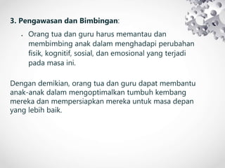 3. Pengawasan dan Bimbingan:
 Orang tua dan guru harus memantau dan
membimbing anak dalam menghadapi perubahan
fisik, kognitif, sosial, dan emosional yang terjadi
pada masa ini.
Dengan demikian, orang tua dan guru dapat membantu
anak-anak dalam mengoptimalkan tumbuh kembang
mereka dan mempersiapkan mereka untuk masa depan
yang lebih baik.
 
