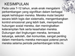 KESIMPULAN
• Pada usia 7-12 tahun, anak-anak mengalami
perkembangan yang signifikan dalam berbagai
aspek kehidupan mereka. Mereka mulai berpikir
secara lebih logis dan sistematis, mengembangkan
kontrol emosional yang lebih baik, memperluas
hubungan sosial mereka, dan meningkatkan
keterampilan fisik serta kesehatan mereka.
Dukungan dari lingkungan mereka, termasuk
keluarga, sekolah, dan komunitas, sangat penting
dalam membantu mereka mencapai potensi penuh
mereka selama periode perkembangan kritis ini.
 