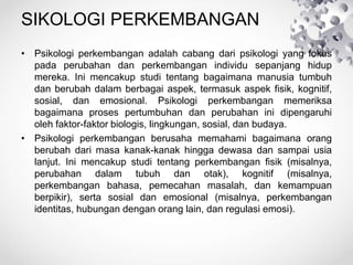 SIKOLOGI PERKEMBANGAN
• Psikologi perkembangan adalah cabang dari psikologi yang fokus
pada perubahan dan perkembangan individu sepanjang hidup
mereka. Ini mencakup studi tentang bagaimana manusia tumbuh
dan berubah dalam berbagai aspek, termasuk aspek fisik, kognitif,
sosial, dan emosional. Psikologi perkembangan memeriksa
bagaimana proses pertumbuhan dan perubahan ini dipengaruhi
oleh faktor-faktor biologis, lingkungan, sosial, dan budaya.
• Psikologi perkembangan berusaha memahami bagaimana orang
berubah dari masa kanak-kanak hingga dewasa dan sampai usia
lanjut. Ini mencakup studi tentang perkembangan fisik (misalnya,
perubahan dalam tubuh dan otak), kognitif (misalnya,
perkembangan bahasa, pemecahan masalah, dan kemampuan
berpikir), serta sosial dan emosional (misalnya, perkembangan
identitas, hubungan dengan orang lain, dan regulasi emosi).
 