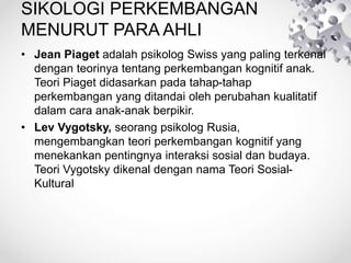 SIKOLOGI PERKEMBANGAN
MENURUT PARA AHLI
• Jean Piaget adalah psikolog Swiss yang paling terkenal
dengan teorinya tentang perkembangan kognitif anak.
Teori Piaget didasarkan pada tahap-tahap
perkembangan yang ditandai oleh perubahan kualitatif
dalam cara anak-anak berpikir.
• Lev Vygotsky, seorang psikolog Rusia,
mengembangkan teori perkembangan kognitif yang
menekankan pentingnya interaksi sosial dan budaya.
Teori Vygotsky dikenal dengan nama Teori Sosial-
Kultural
 