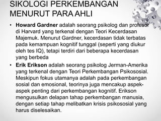 SIKOLOGI PERKEMBANGAN
MENURUT PARA AHLI
• Howard Gardner adalah seorang psikolog dan profesor
di Harvard yang terkenal dengan Teori Kecerdasan
Majemuk. Menurut Gardner, kecerdasan tidak terbatas
pada kemampuan kognitif tunggal (seperti yang diukur
oleh tes IQ), tetapi terdiri dari beberapa kecerdasan
yang berbeda
• Erik Erikson adalah seorang psikolog Jerman-Amerika
yang terkenal dengan Teori Perkembangan Psikososial.
Meskipun fokus utamanya adalah pada perkembangan
sosial dan emosional, teorinya juga mencakup aspek-
aspek penting dari perkembangan kognitif. Erikson
mengusulkan delapan tahap perkembangan manusia,
dengan setiap tahap melibatkan krisis psikososial yang
harus diselesaikan.
 