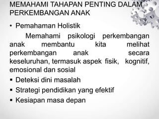 MEMAHAMI TAHAPAN PENTING DALAM
PERKEMBANGAN ANAK
• Pemahaman Holistik
Memahami psikologi perkembangan
anak membantu kita melihat
perkembangan anak secara
keseluruhan, termasuk aspek fisik, kognitif,
emosional dan sosial
 Deteksi dini masalah
 Strategi pendidikan yang efektif
 Kesiapan masa depan
 
