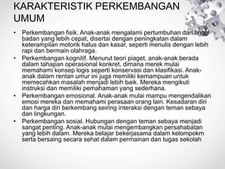 KARAKTERISTIK PERKEMBANGAN
UMUM
• Perkembangan fisik. Anak-anak mengalami pertumbuhan dan tinggi
badan yang lebih cepat, disertai dengan peningkatan dalam
keterampilan motorik halus dan kasar, seperti menulis dengan lebih
rapi dan bermain olahraga.
• Perkembangan kognitif. Menurut teori piaget, anak-anak berada
dalam tahapan operasional konkret, dimana merek mulai
memahami konsep logis seperti konservasi dan klasifikasi. Anak-
anak dalam rentan umur ini juga memiliki kemampuan untuk
memecahkan masalah menjadi lebih baik. Mereka mengikuti
instruksi dan memiliki pemahaman yang sederhana.
• Perkembangan emosional. Anak-anak mulai mampu mengendalikan
emosi mereka dan memahami perasaan orang lain. Kesadaran diri
dan harga diri berkembang seiring interaksi dengan teman sebaya
dan lingkungan.
• Perkembangan sosial. Hubungan dengan teman sebaya menjadi
sangat penting. Anak-anak mulai mengembangkan persahabatan
yang lebih dalam. Mereka belajar bekerjasama dalam kelompokm
serta bersaing secara sehat dalam permainan dan tugas sekolah
 