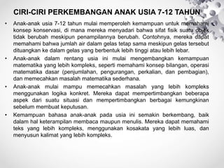 CIRI-CIRI PERKEMBANGAN ANAK USIA 7-12 TAHUN
• Anak-anak usia 7-12 tahun mulai memperoleh kemampuan untuk memahami
konsep konservasi, di mana mereka menyadari bahwa sifat fisik suatu objek
tidak berubah meskipun penampilannya berubah. Contohnya, mereka dapat
memahami bahwa jumlah air dalam gelas tetap sama meskipun gelas tersebut
dituangkan ke dalam gelas yang berbentuk lebih tinggi atau lebih lebar.
• Anak-anak dalam rentang usia ini mulai mengembangkan kemampuan
matematika yang lebih kompleks, seperti memahami konsep bilangan, operasi
matematika dasar (penjumlahan, pengurangan, perkalian, dan pembagian),
dan memecahkan masalah matematika sederhana.
• Anak-anak mulai mampu memecahkan masalah yang lebih kompleks
menggunakan logika konkret. Mereka dapat mempertimbangkan beberapa
aspek dari suatu situasi dan mempertimbangkan berbagai kemungkinan
sebelum membuat keputusan.
• Kemampuan bahasa anak-anak pada usia ini semakin berkembang, baik
dalam hal keterampilan membaca maupun menulis. Mereka dapat memahami
teks yang lebih kompleks, menggunakan kosakata yang lebih luas, dan
menyusun kalimat yang lebih kompleks.
 