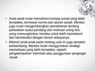 • Anak-anak mulai memahami konsep sosial yang lebih
kompleks, termasuk norma dan aturan sosial. Mereka
juga mulai mengembangkan pemahaman tentang
perbedaan sudut pandang dan motivasi orang lain,
yang memungkinkan mereka untuk lebih memahami
dan berinteraksi dengan teman sebayanya.
• Memori anak-anak pada rentang usia ini juga semakin
berkembang. Mereka mulai menggunakan strategi
memorisasi yang lebih kompleks, seperti
pengelompokan informasi atau penggunaan pengingat
visual.
 