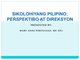 PRESENTED BY:
MARY ANNE PORTUGUEZ, MP, RPM
SIKOLOHIYANG PILIPINO:
PERSPEKTIBO AT DIREKSYON
 