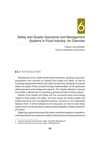85
6.1 INTRODUCTION
Development of the profit-oriented food enterprises, growing consumers’
expectations and concerns as regards food quality and safety, as well as
increasing requirements of food chain actors, forced many companies to improve
safety and quality of their products through implementation of the quality and
safety assurance and management systems. This chapter attempts to discuss
the problem outlined here by providing a general overview of these systems.
Section Food Quality and Safety will first summarize basic terminology
related to food quality and safety, and then review the existing safety and
quality assurance and management systems, focusing on the relationship
between them. It will be followed by the discussion on how to make these
systems work, by introducing the aspects of food legislation, official inspections
and ethics.
Obtaining a general idea about the above mentioned systems is essential in
understanding of how quality and safety of the products are being achieved at
6Safety and Quality Assurance and Management
Systems in Food Industry: An Overview
T.Sikora1
and A.Strada2
Cracow University of Economics
1 Cracow University of Economics, Dept. of Quality Management
2 Cracow University of Economics, Dept. of Management
 