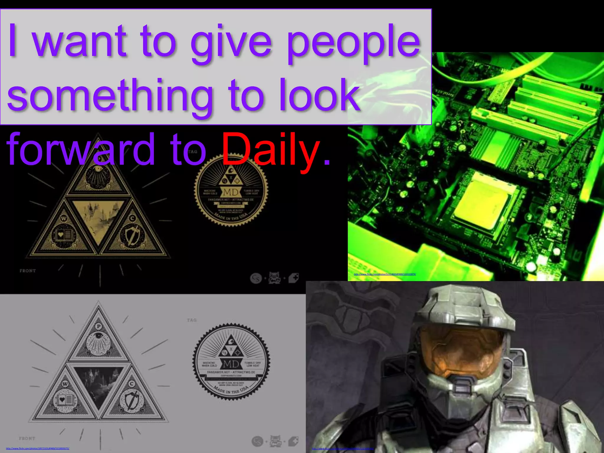 I want to give people
something to look
forward to Daily.
http://www.flickr.com/photos/51314820@N00/132223879/

http://www.flickr.com/photos/18572101@N08/5210009373/

http://www.flickr.com/photos/8356650@N03/1523568182/

 