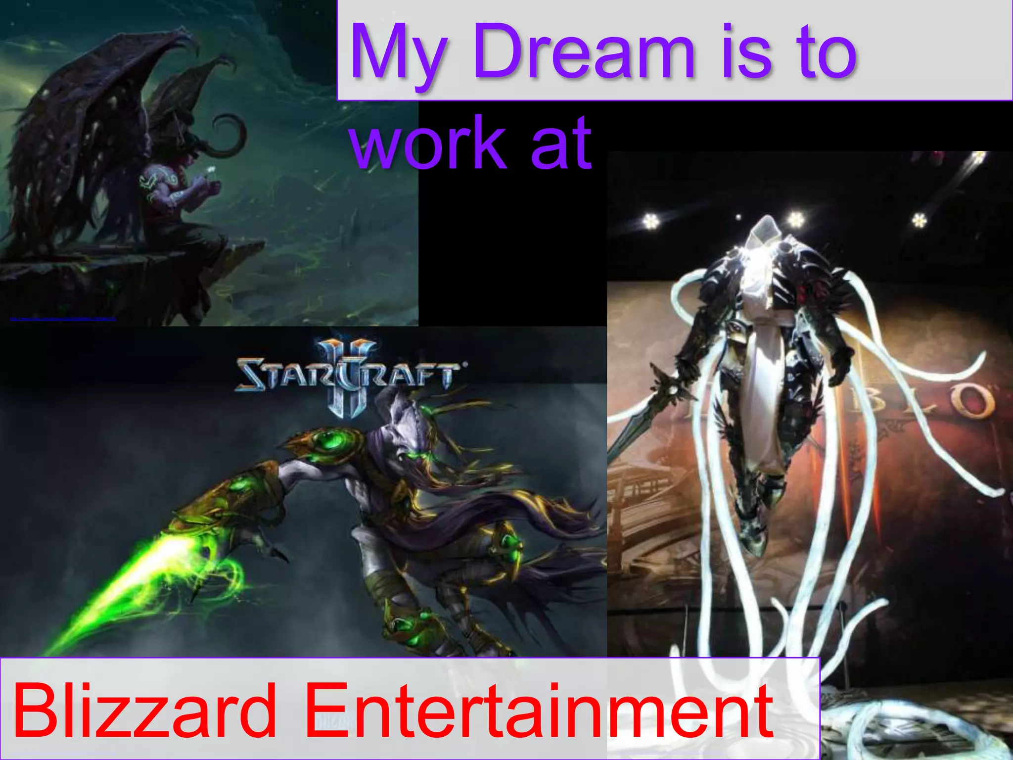 My Dream is to
work at
http://www.flickr.com/photos/69249304@N07/7892860770/

Blizzard Entertainment
http://www.flickr.com/photos/36782129@N05/4796863101/

http://www.flickr.com/photos/68778862@N00/9099115912/

 