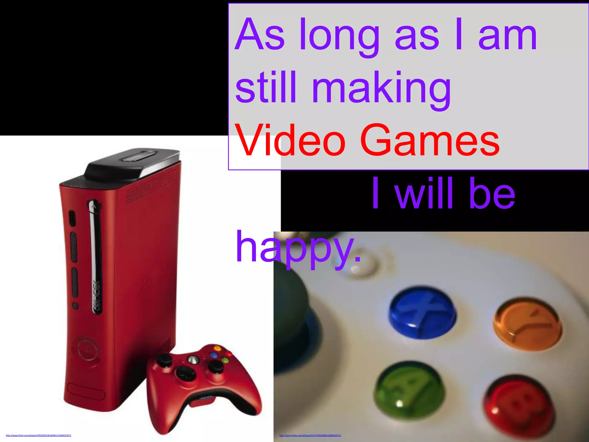 As long as I am
still making
Video Games
I will be
happy.

http://www.flickr.com/photos/49503033361@N01/3306933357/

http://www.flickr.com/photos/91471930@N00/3388509472/

 