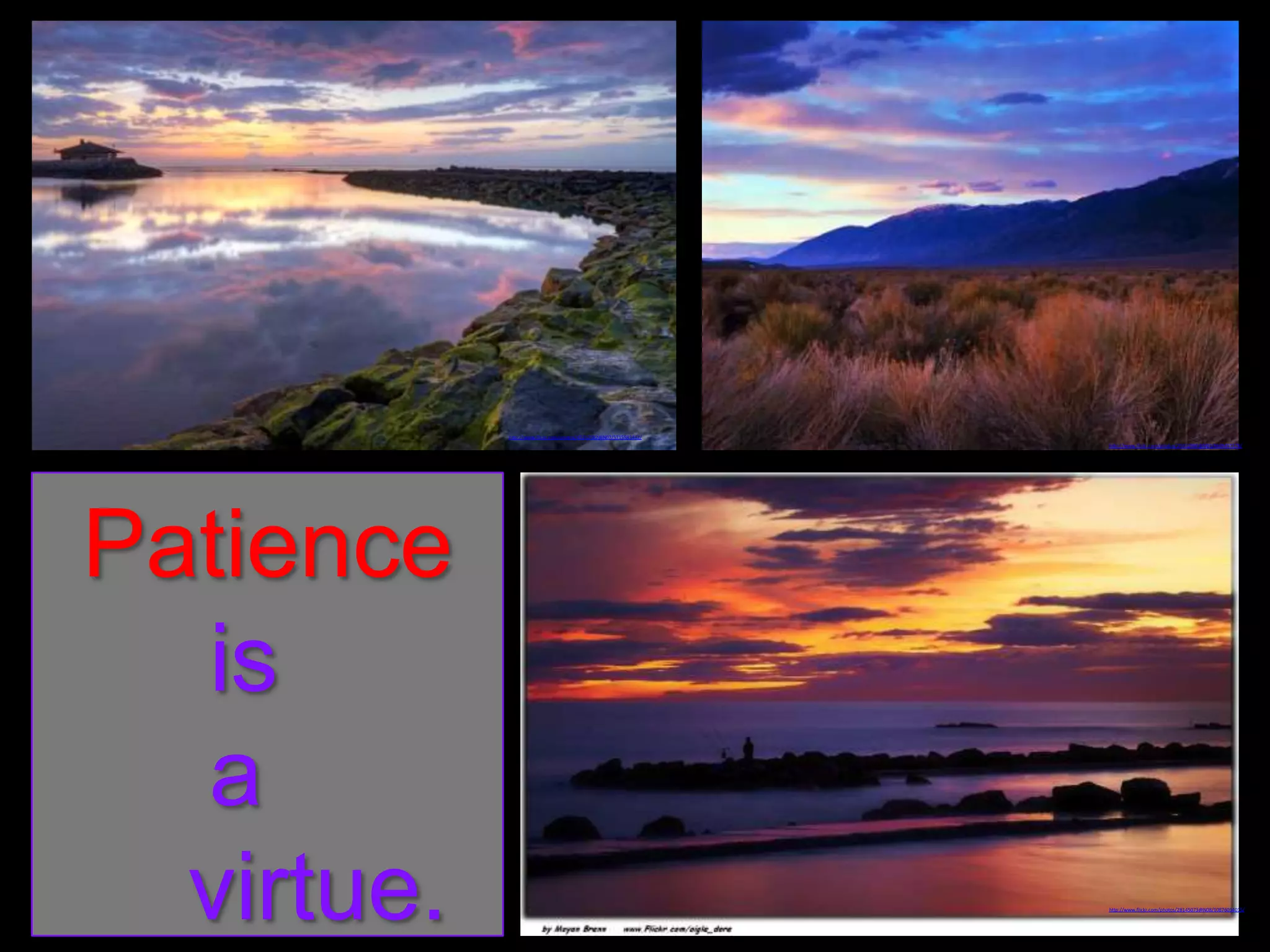 http://www.flickr.com/photos/43262582@N07/5715583442/
http://www.flickr.com/photos/25632960@N03/8649457178/

Patience
is
a
virtue.

http://www.flickr.com/photos/28145073@N08/10876094015/

 