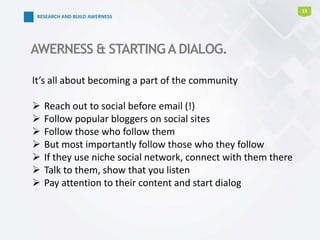 15
AWERNESS & STARTINGA DIALOG.
It’s all about becoming a part of the community
 Reach out to social before email (!)
 Follow popular bloggers on social sites
 Follow those who follow them
 But most importantly follow those who they follow
 If they use niche social network, connect with them there
 Talk to them, show that you listen
 Pay attention to their content and start dialog
RESEARCH AND BUILD AWERNESS
 