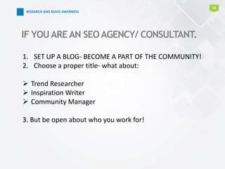 16
IF YOUAREAN SEOAGENCY/ CONSULTANT.
1. SET UP A BLOG- BECOME A PART OF THE COMMUNITY!
2. Choose a proper title- what about:
 Trend Researcher
 Inspiration Writer
 Community Manager
3. But be open about who you work for!
RESEARCH AND BUILD AWERNESS
 
