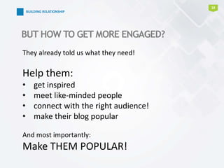 18
BUILDING RELATIONSHIP
BUT HOW TO GET MORE ENGAGED?
They already told us what they need!
Help them:
• get inspired
• meet like-minded people
• connect with the right audience!
• make their blog popular
And most importantly:
Make THEM POPULAR!
 