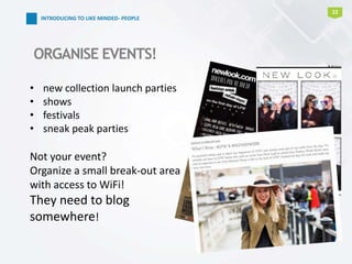 22
INTRODUCING TO LIKE MINDED- PEOPLE
ORGANISE EVENTS!
• new collection launch parties
• shows
• festivals
• sneak peak parties
Not your event?
Organize a small break-out area
with access to WiFi!
They need to blog
somewhere!
 