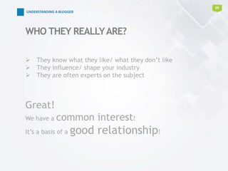  They know what they like/ what they don’t like
 They influence/ shape your industry
 They are often experts on the subject
Great!
We have a common interest!
It’s a basis of a good relationship!
WHO THEY REALLYARE?
05
UNDERSTANDING A BLOGGER
 