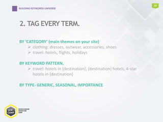 2. TAG EVERY TERM.
10
BUILDING KEYWORDS UNIVERSE
BY ‘CATEGORY’ (main themes on your site)
 clothing: dresses, outwear, accessories, shoes
 travel: hotels, flights, holidays
BY KEYWORD PATTERN,
 travel: hotels in {destination}, {destination} hotels, 4-star
hotels in {destination}
BY TYPE- GENERIC, SEASONAL, IMPORTANCE
 