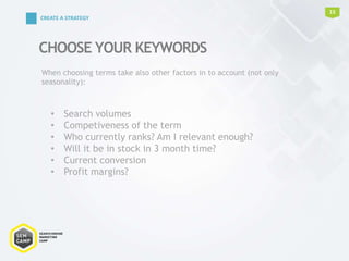 CHOOSE YOUR KEYWORDS
15
CREATE A STRATEGY
• Search volumes
• Competiveness of the term
• Who currently ranks? Am I relevant enough?
• Will it be in stock in 3 month time?
• Current conversion
• Profit margins?
When choosing terms take also other factors in to account (not only
seasonality):
 