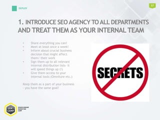1. INTRODUCE SEOAGENCYTOALL DEPARTMENTS
AND TREAT THEM AS YOUR INTERNALTEAM
17
DEPLOY
• Share everything you can!
• Meet at least once a week!
• Inform about crucial business
decision that might affect
them/ their work
• Sign them up to all relevant
internal distribution lists- it
will speed things up (!)
• Give them access to your
internal tools (Omniture etc.)
Keep them as a part of your business
- you have the same goal!
 