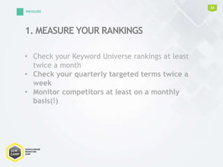 1. MEASURE YOUR RANKINGS
22
MEASURE
• Check your Keyword Universe rankings at least
twice a month
• Check your quarterly targeted terms twice a
week
• Monitor competitors at least on a monthly
basis(!)
 