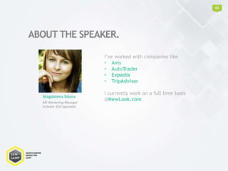 ABOUT THE SPEAKER.
02
Magdalena Sikora
MC Marketing Manager
In heart- SEO Specialist
I’ve worked with companies like
• Avis
• AutoTrader
• Expedia
• TripAdvisor
I currently work on a full time basis
@NewLook.com
 
