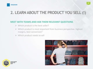 MEET WITH TEAMS AND ASK THEM RELEVANT QUESTIONS
 Which product is the best seller?
 Which product is most important from business perspective- highest
margins, best conversion?
 Which product needs to sell
2. LEARNABOUT THE PRODUCT YOU SELL (!)
07
DISCOVER
 