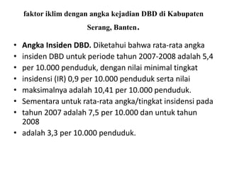 faktor iklim dengan angka kejadian DBD di Kabupaten
Serang, Banten.
• Angka Insiden DBD. Diketahui bahwa rata-rata angka
• insiden DBD untuk periode tahun 2007-2008 adalah 5,4
• per 10.000 penduduk, dengan nilai minimal tingkat
• insidensi (IR) 0,9 per 10.000 penduduk serta nilai
• maksimalnya adalah 10,41 per 10.000 penduduk.
• Sementara untuk rata-rata angka/tingkat insidensi pada
• tahun 2007 adalah 7,5 per 10.000 dan untuk tahun
2008
• adalah 3,3 per 10.000 penduduk.
 