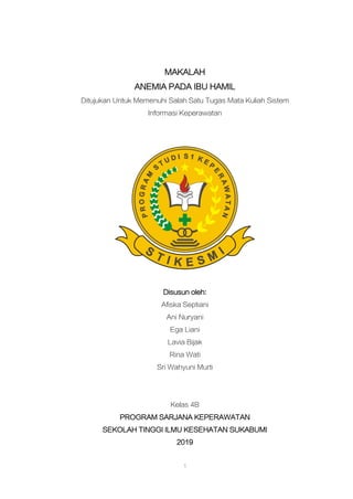 1
MAKALAH
ANEMIA PADA IBU HAMIL
Ditujukan Untuk Memenuhi Salah Satu Tugas Mata Kuliah Sistem
Informasi Keperawatan
Disusun oleh:
Afiska Septiani
Ani Nuryani
Ega Liani
Lavia Bijak
Rina Wati
Sri Wahyuni Murti
Kelas 4B
PROGRAM SARJANA KEPERAWATAN
SEKOLAH TINGGI ILMU KESEHATAN SUKABUMI
2019
 