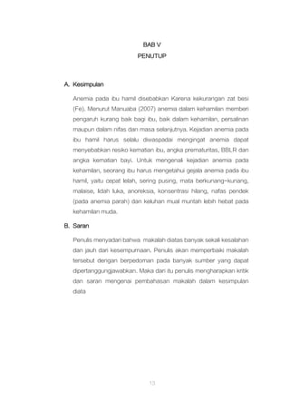 13
BAB V
PENUTUP
A. Kesimpulan
Anemia pada ibu hamil disebabkan Karena kekurangan zat besi
(Fe). Menurut Manuaba (2007) anemia dalam kehamilan memberi
pengaruh kurang baik bagi ibu, baik dalam kehamilan, persalinan
maupun dalam nifas dan masa selanjutnya. Kejadian anemia pada
ibu hamil harus selalu diwaspadai mengingat anemia dapat
menyebabkan resiko kematian ibu, angka prematuritas, BBLR dan
angka kematian bayi. Untuk mengenali kejadian anemia pada
kehamilan, seorang ibu harus mengetahui gejala anemia pada ibu
hamil, yaitu cepat lelah, sering pusing, mata berkunang-kunang,
malaise, lidah luka, anoreksia, konsentrasi hilang, nafas pendek
(pada anemia parah) dan keluhan mual muntah lebih hebat pada
kehamilan muda.
B. Saran
Penulis menyadari bahwa makalah diatas banyak sekali kesalahan
dan jauh dari kesempurnaan. Penulis akan memperbaiki makalah
tersebut dengan berpedoman pada banyak sumber yang dapat
dipertanggungjawabkan. Maka dari itu penulis mengharapkan kritik
dan saran mengenai pembahasan makalah dalam kesimpulan
diata
 