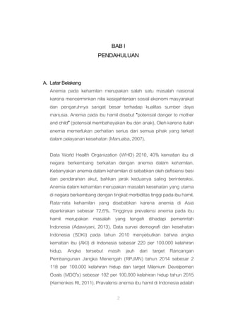 2
BAB I
PENDAHULUAN
A. Latar Belakang
Anemia pada kehamilan merupakan salah satu masalah nasional
karena mencerminkan nilai kesejahteraan sosial ekonomi masyarakat
dan pengaruhnya sangat besar terhadap kualitas sumber daya
manusia. Anemia pada ibu hamil disebut “potensial danger to mother
and child” (potensial membahayakan ibu dan anak). Oleh karena itulah
anemia memerlukan perhatian serius dari semua pihak yang terkait
dalam pelayanan kesehatan (Manuaba, 2007).
Data World Health Organization (WHO) 2010, 40% kematian ibu di
negara berkembang berkaitan dengan anemia dalam kehamilan.
Kebanyakan anemia dalam kehamilan di sebabkan oleh defisiensi besi
dan pendarahan akut, bahkan jarak keduanya saling berinteraksi.
Anemia dalam kehamilan merupakan masalah kesehatan yang utama
di negara berkembang dengan tingkat morbiditas tinggi pada ibu hamil.
Rata-rata kehamilan yang disebabkan karena anemia di Asia
diperkirakan sebesar 72,6%. Tingginya prevalensi anemia pada ibu
hamil merupakan masalah yang tengah dihadapi pemerintah
Indonesia (Adawiyani, 2013). Data survei demografi dan kesehatan
Indonesia (SDKI) pada tahun 2010 menyebutkan bahwa angka
kematian ibu (AKI) di Indonesia sebesar 220 per 100.000 kelahiran
hidup. Angka tersebut masih jauh dari target Rancangan
Pembangunan Jangka Menengah (RPJMN) tahun 2014 sebesar 2
118 per 100.000 kelahiran hidup dan target Milenium Develpomen
Goals (MDG’s) sebesar 102 per 100.000 kelahiran hidup tahun 2015
(Kemenkes RI, 2011). Pravalensi anemia ibu hamil di Indonesia adalah
 