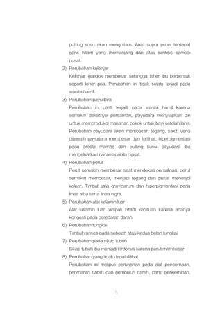5
putting susu akan menghitam. Area supra pubis terdapat
garis hitam yang memanjang dari atas simfisis sampai
pusat.
2) Perubahan kelenjar
Kelenjar gondok membesar sehingga leher ibu berbentuk
seperti leher pria. Perubahan ini tidak selalu terjadi pada
wanita hamil.
3) Perubahan payudara
Perubahan ini pasti terjadi pada wanita hamil karena
semakin dekatnya persalinan, payudara menyiapkan diri
untuk memproduksi makanan pokok untuk bayi setelah lahir.
Perubahan payudara akan membesar, tegang, sakit, vena
dibawah payudara membesar dan terlihat, hiperpigmentasi
pada areola mamae dan putting susu, payudara ibu
mengeluarkan cairan apabila dipijat.
4) Perubahan perut
Perut semakin membesar saat mendekati persalinan, perut
semakin membesar, menjadi tegang dan pusat menonjol
keluar. Timbul stria gravidarum dan hiperpigmentasi pada
linea alba serta linea nigra.
5) Perubahan alat kelamin luar
Alat kelamin luar tampak hitam kebiruan karena adanya
kongesti pada peredaran darah.
6) Perubahan tungkai
Timbul varises pada sebelah atau kedua belah tungkai
7) Perubahan pada sikap tubuh
Sikap tubuh ibu menjadi lordorsis karena perut membesar.
8) Perubahan yang tidak dapat dilihat
Perubahan ini meliputi perubahan pada alat pencernaan,
peredaran darah dan pembuluh darah, paru, perkjemihan,
 