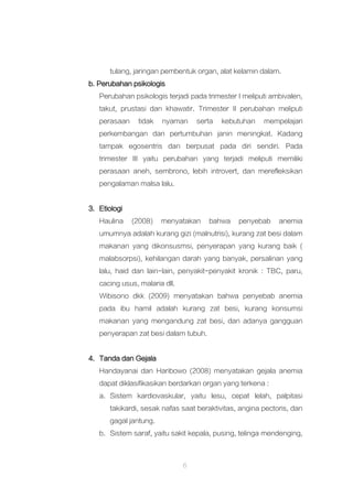 6
tulang, jaringan pembentuk organ, alat kelamin dalam.
b. Perubahan psikologis
Perubahan psikologis terjadi pada trimester I meliputi ambivalen,
takut, prustasi dan khawatir. Trimester II perubahan meliputi
perasaan tidak nyaman serta kebutuhan mempelajari
perkembangan dan pertumbuhan janin meningkat. Kadang
tampak egosentris dan berpusat pada diri sendiri. Pada
trimester III yaitu perubahan yang terjadi meliputi memiliki
perasaan aneh, sembrono, lebih introvert, dan merefleksikan
pengalaman malsa lalu.
3. Etiologi
Haulina (2008) menyatakan bahwa penyebab anemia
umumnya adalah kurang gizi (malnutrisi), kurang zat besi dalam
makanan yang dikonsusmsi, penyerapan yang kurang baik (
malabsorpsi), kehilangan darah yang banyak, persalinan yang
lalu, haid dan lain-lain, penyakit-penyakit kronik : TBC, paru,
cacing usus, malaria dll.
Wibisono dkk (2009) menyatakan bahwa penyebab anemia
pada ibu hamil adalah kurang zat besi, kurang konsumsi
makanan yang mengandung zat besi, dan adanya gangguan
penyerapan zat besi dalam tubuh.
4. Tanda dan Gejala
Handayanai dan Haribowo (2008) menyatakan gejala anemia
dapat diklasifikasikan berdarkan organ yang terkena :
a. Sistem kardiovaskular, yaitu lesu, cepat lelah, palpitasi
takikardi, sesak nafas saat beraktivitas, angina pectoris, dan
gagal jantung.
b. Sistem saraf, yaitu sakit kepala, pusing, telinga mendenging,
 