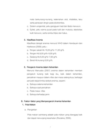 7
mata berkunang-kunang, kelemahan otot, iritabilitas, lesu
serta perasaan dingin pada ekstremitas.
c. Sistem urogenital, yaitu gangguan haid dan libido menurun.
d. Epitel, yaitu warna pucat pada kulit dan mukosa, elastisitas
kulit menurun, serta rambut titpis dan halus.
5. Klasifikasi Anemia
Klasifikasi derajat anemia menurut WHO dalam Handayani dan
Haribowo (2008) yaitu :
a. Ringan sekali Hb 10,00 gr%-11,00 gr%
b. Ringan Hb 8,00 gr%-9,90 gr%
c. Sedang Hb 6,00 gr%-7,90 gr%
d. Berat Hb kurang 6,00 gr%
6. Pengaruh Anemia dalam Kehamilan
Menurut Manuaba (2007) anemia dalam kehamilan memberi
pengaruh kurang baik bagi ibu, baik dalam kehamilan,
persalinan maupun dalam nifas dan masa selanjutnya, berbagai
penyakit dapat timbul akibat anemia, seperti :
a. Bahaya selama kehamilan
b. Bahaya saat persalinan
c. Pada masa nifas
d. Bahaya terhadap janin
B. Faktor-faktor yang Mempengaruhi Anemia Kehamilan
1. Pola Makan
a. Pengertian
Pola makan seimbang adalah pola makan yang dianggap baik
dan dapat menunjang kesehatan (Rozaline, 2006).
 
