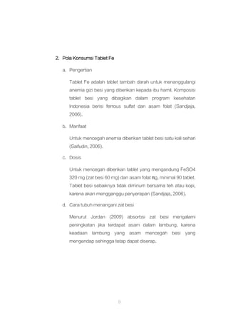 9
2. Pola Konsumsi Tablet Fe
a. Pengertian
Tablet Fe adalah tablet tambah darah untuk menanggulangi
anemia gizi besi yang diberikan kepada ibu hamil. Komposisi
tablet besi yang dibagikan dalam program kesehatan
Indonesia berisi ferrous sulfat dan asam folat (Sandjaja,
2006).
b. Manfaat
Untuk mencegah anemia diberikan tablet besi satu kali sehari
(Saifudin, 2006).
c. Dosis
Untuk mencegah diberikan tablet yang mengandung FeSO4
320 mg (zat besi 60 mg) dan asam folat πg, minimal 90 tablet.
Tablet besi sebaiknya tidak diminum bersama teh atau kopi,
karena akan mengganggu penyerapan (Sandjaja, 2006).
d. Cara tubuh menangani zat besi
Menurut Jordan (2009) absorbsi zat besi mengalami
peningkatan jika terdapat asam dalam lambung, karena
keadaan lambung yang asam mencegah besi yang
mengendap sehingga tetap dapat diserap.
 