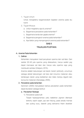 4
1. Tujuan Umum
Untuk mengetahui bagaimanakah kejadian anemia pada ibu
hamil
2. Tujuan Khusus
a. Untuk megetahui apa itu anemia?
b. Bagaimana perubahan pada kehamilan?
c. Bagaimana tanda dan gejala anemia?
d. Bagaimana pengaruh anemia pada kehamilan?
e. Apa faktor yang mempengaruhi anemia pada kehamilan?
BAB II
TINJAUAN PUSTAKA
A. Anemia Pada Kehamilan
1. Definisi
Kehamilan merupakan hasil penyatuan sperma dan sel telur. Dari
sekitar 20-40 juta sperma yang dikeluarkan, hanya sedikit yag
dapat mencapai sel telur dan hanya satu sperma saja yang
membuahi sel telur (Walyani, 2015).
Anemia adalah kekurangan sel darah merah (eritrosit), umumnya
sebaga akibat kekurangan zat besi dari knsumsi makanan atau
kehilangan darah yang berlebihan dan tidak mampu diganti dari
konsumsi makanan (Sanedjaja, 2009).
2. Perubahan pada kehamilan
Saminem (2009) menyatakan bahwa perubahan pada kehamilan
dapat diuraikan sebagai berikut:
a. Perubahan fisiologis
1) Perubahan pada kulit
Terjadi hiperpigmentasi yaitu kelebihan pigmen ditempat
tertentu seprti wajah, pipi dan hidung, pada areola mamae
dan puting susu, daerah yang berwarna hitam disekitar
 