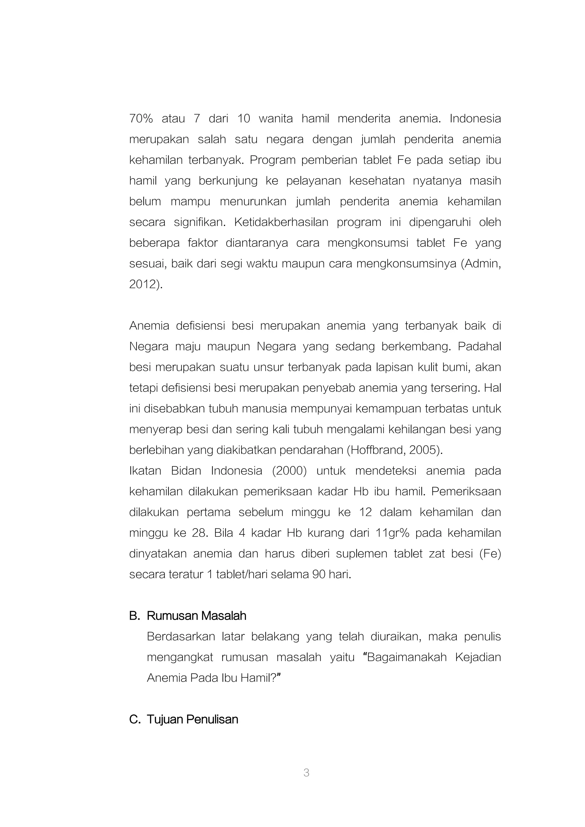 3
70% atau 7 dari 10 wanita hamil menderita anemia. Indonesia
merupakan salah satu negara dengan jumlah penderita anemia
kehamilan terbanyak. Program pemberian tablet Fe pada setiap ibu
hamil yang berkunjung ke pelayanan kesehatan nyatanya masih
belum mampu menurunkan jumlah penderita anemia kehamilan
secara signifikan. Ketidakberhasilan program ini dipengaruhi oleh
beberapa faktor diantaranya cara mengkonsumsi tablet Fe yang
sesuai, baik dari segi waktu maupun cara mengkonsumsinya (Admin,
2012).
Anemia defisiensi besi merupakan anemia yang terbanyak baik di
Negara maju maupun Negara yang sedang berkembang. Padahal
besi merupakan suatu unsur terbanyak pada lapisan kulit bumi, akan
tetapi defisiensi besi merupakan penyebab anemia yang tersering. Hal
ini disebabkan tubuh manusia mempunyai kemampuan terbatas untuk
menyerap besi dan sering kali tubuh mengalami kehilangan besi yang
berlebihan yang diakibatkan pendarahan (Hoffbrand, 2005).
Ikatan Bidan Indonesia (2000) untuk mendeteksi anemia pada
kehamilan dilakukan pemeriksaan kadar Hb ibu hamil. Pemeriksaan
dilakukan pertama sebelum minggu ke 12 dalam kehamilan dan
minggu ke 28. Bila 4 kadar Hb kurang dari 11gr% pada kehamilan
dinyatakan anemia dan harus diberi suplemen tablet zat besi (Fe)
secara teratur 1 tablet/hari selama 90 hari.
B. Rumusan Masalah
Berdasarkan latar belakang yang telah diuraikan, maka penulis
mengangkat rumusan masalah yaitu “Bagaimanakah Kejadian
Anemia Pada Ibu Hamil?”
C. Tujuan Penulisan
 