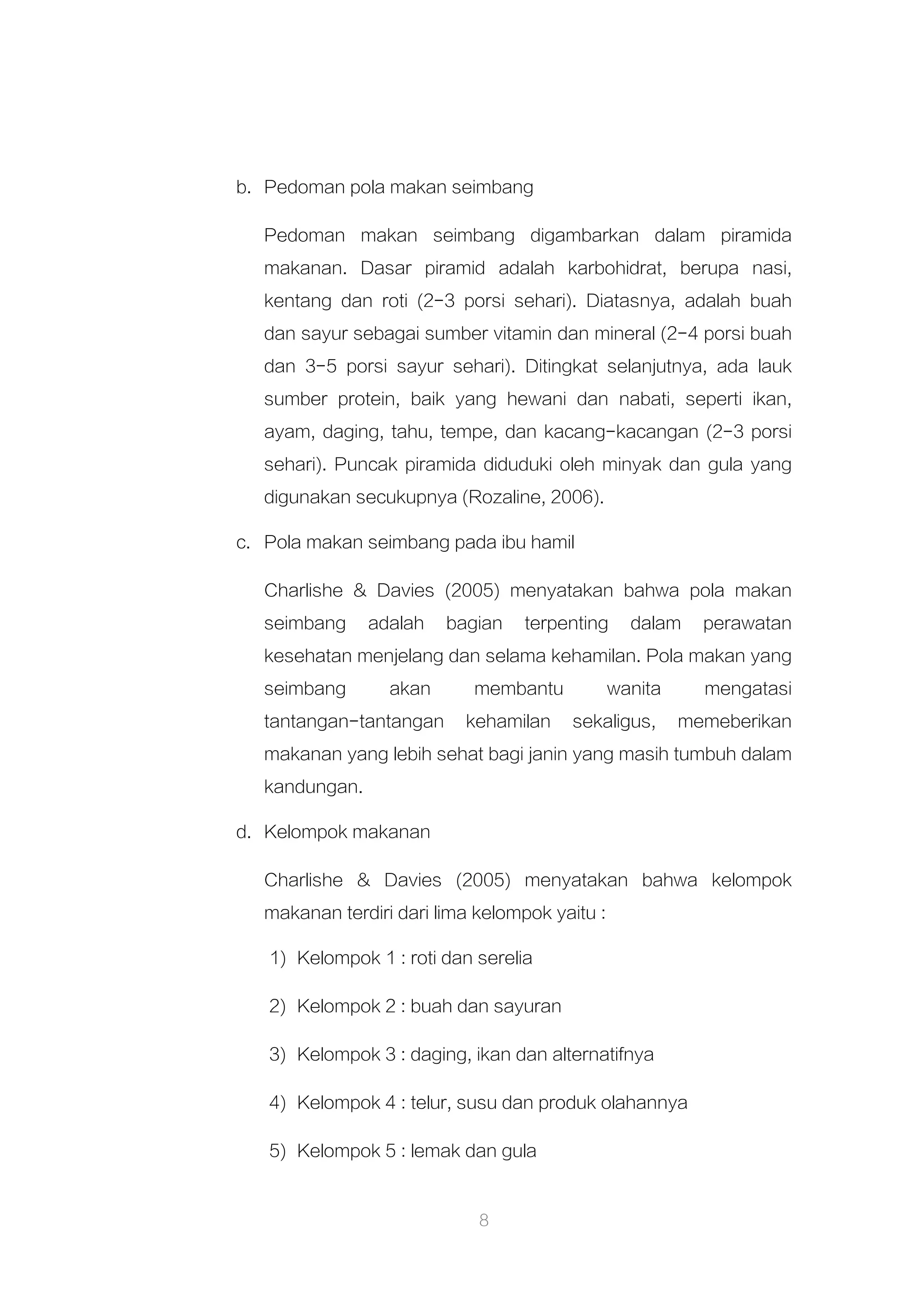 8
b. Pedoman pola makan seimbang
Pedoman makan seimbang digambarkan dalam piramida
makanan. Dasar piramid adalah karbohidrat, berupa nasi,
kentang dan roti (2-3 porsi sehari). Diatasnya, adalah buah
dan sayur sebagai sumber vitamin dan mineral (2-4 porsi buah
dan 3-5 porsi sayur sehari). Ditingkat selanjutnya, ada lauk
sumber protein, baik yang hewani dan nabati, seperti ikan,
ayam, daging, tahu, tempe, dan kacang-kacangan (2-3 porsi
sehari). Puncak piramida diduduki oleh minyak dan gula yang
digunakan secukupnya (Rozaline, 2006).
c. Pola makan seimbang pada ibu hamil
Charlishe & Davies (2005) menyatakan bahwa pola makan
seimbang adalah bagian terpenting dalam perawatan
kesehatan menjelang dan selama kehamilan. Pola makan yang
seimbang akan membantu wanita mengatasi
tantangan-tantangan kehamilan sekaligus, memeberikan
makanan yang lebih sehat bagi janin yang masih tumbuh dalam
kandungan.
d. Kelompok makanan
Charlishe & Davies (2005) menyatakan bahwa kelompok
makanan terdiri dari lima kelompok yaitu :
1) Kelompok 1 : roti dan serelia
2) Kelompok 2 : buah dan sayuran
3) Kelompok 3 : daging, ikan dan alternatifnya
4) Kelompok 4 : telur, susu dan produk olahannya
5) Kelompok 5 : lemak dan gula
 