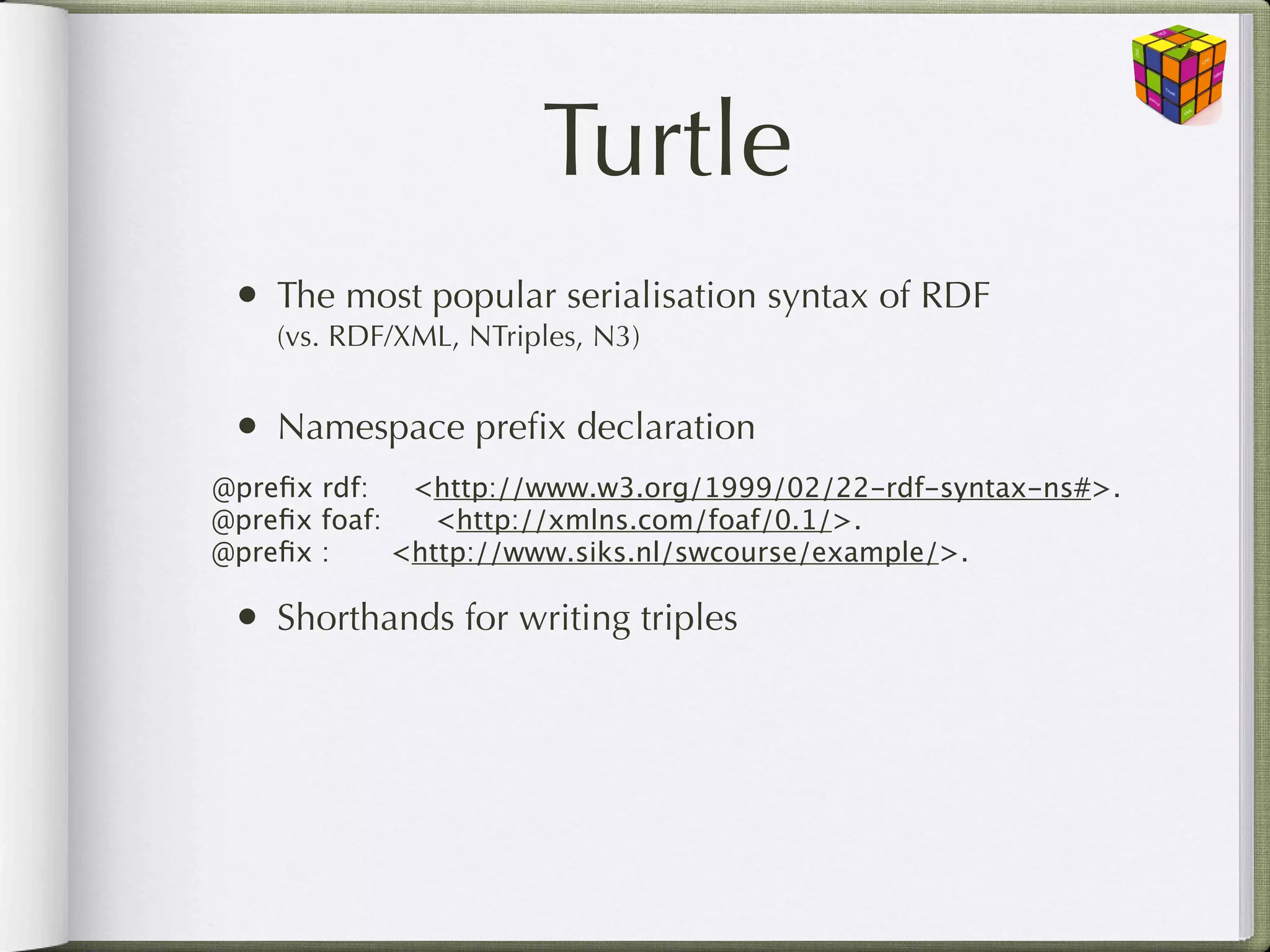 Turtle
 • The most popular serialisation syntax of RDF
    (vs. RDF/XML, NTriples, N3)


 • Namespace preﬁx declaration
@preﬁx rdf:   <http://www.w3.org/1999/02/22-rdf-syntax-ns#>.
@preﬁx foaf: 
 <http://xmlns.com/foaf/0.1/>.
@preﬁx :
 
 <http://www.siks.nl/swcourse/example/>.

 • Shorthands for writing triples
 
