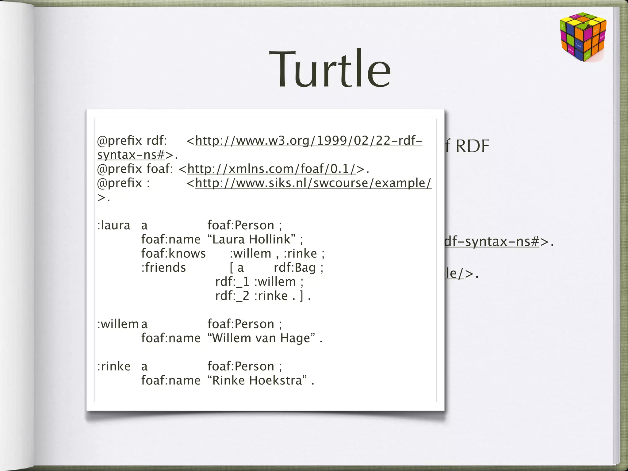Turtle
  •
@preﬁx rdf: 
 <http://www.w3.org/1999/02/22-rdf-
      The most popular serialisation syntax of
syntax-ns#>.
                                                    RDF
      (vs. RDF/XML, NTriples, N3)
@preﬁx foaf: <http://xmlns.com/foaf/0.1/>.
@preﬁx :
 
 <http://www.siks.nl/swcourse/example/
>.
    • Namespace preﬁx; declaration
:laura
 a
 
 
 foaf:Person

 @preﬁx rdf:
   
 foaf:name <http://www.w3.org/1999/02/22-rdf-syntax-ns#>.
                 
“Laura Hollink” ;

 @preﬁx foaf: 
 
 <http://xmlns.com/foaf/0.1/>.
   
 foaf:knows       :willem , :rinke ;

 @preﬁx :
 
 
<http://www.siks.nl/swcourse/example/>.
   
 :friends     
 [ a
 
 rdf:Bag ;

 
 
 
 
          rdf:_1 :willem ;

 
 
 
 
          rdf:_2 :rinke . ] .
  • Shorthands for writing triples
:willem
a
 
 
 foaf:Person ;

 
 foaf:name 
“Willem van Hage” .

:rinke
 a
 
 
 foaf:Person ;

 
 foaf:name 
“Rinke Hoekstra” .
 