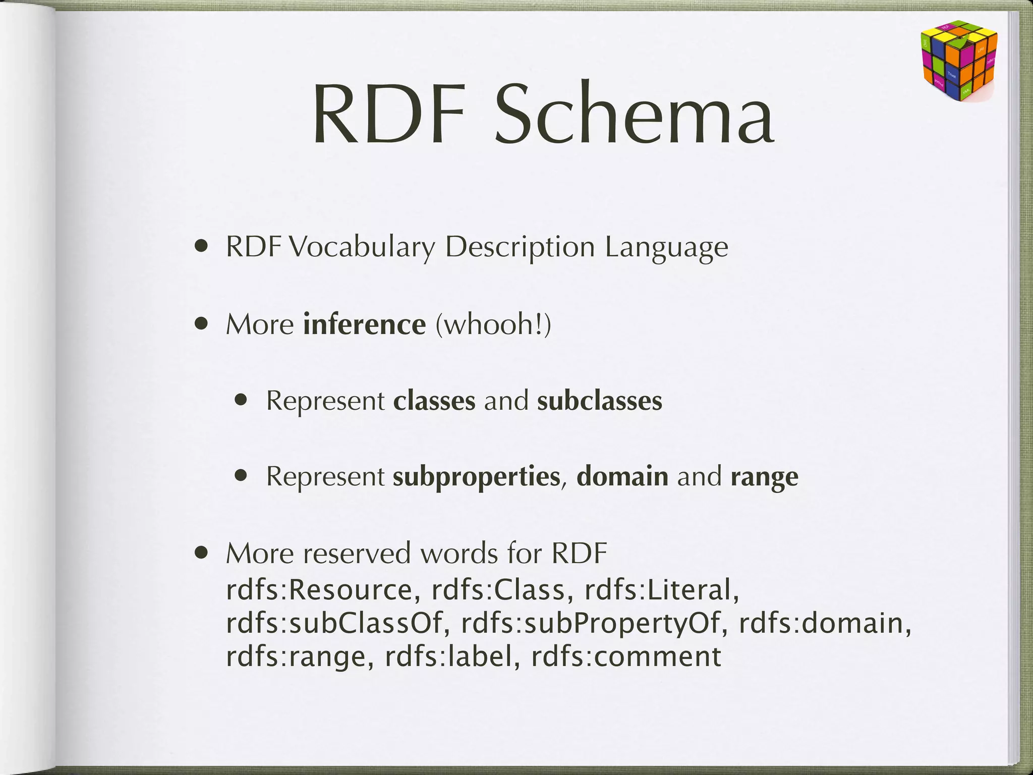 RDF Schema
• RDF Vocabulary Description Language

• More inference (whooh!)
  • Represent classes and subclasses

  • Represent subproperties, domain and range

• More reserved words for RDF
  rdfs:Resource, rdfs:Class, rdfs:Literal,
  rdfs:subClassOf, rdfs:subPropertyOf, rdfs:domain,
  rdfs:range, rdfs:label, rdfs:comment
 