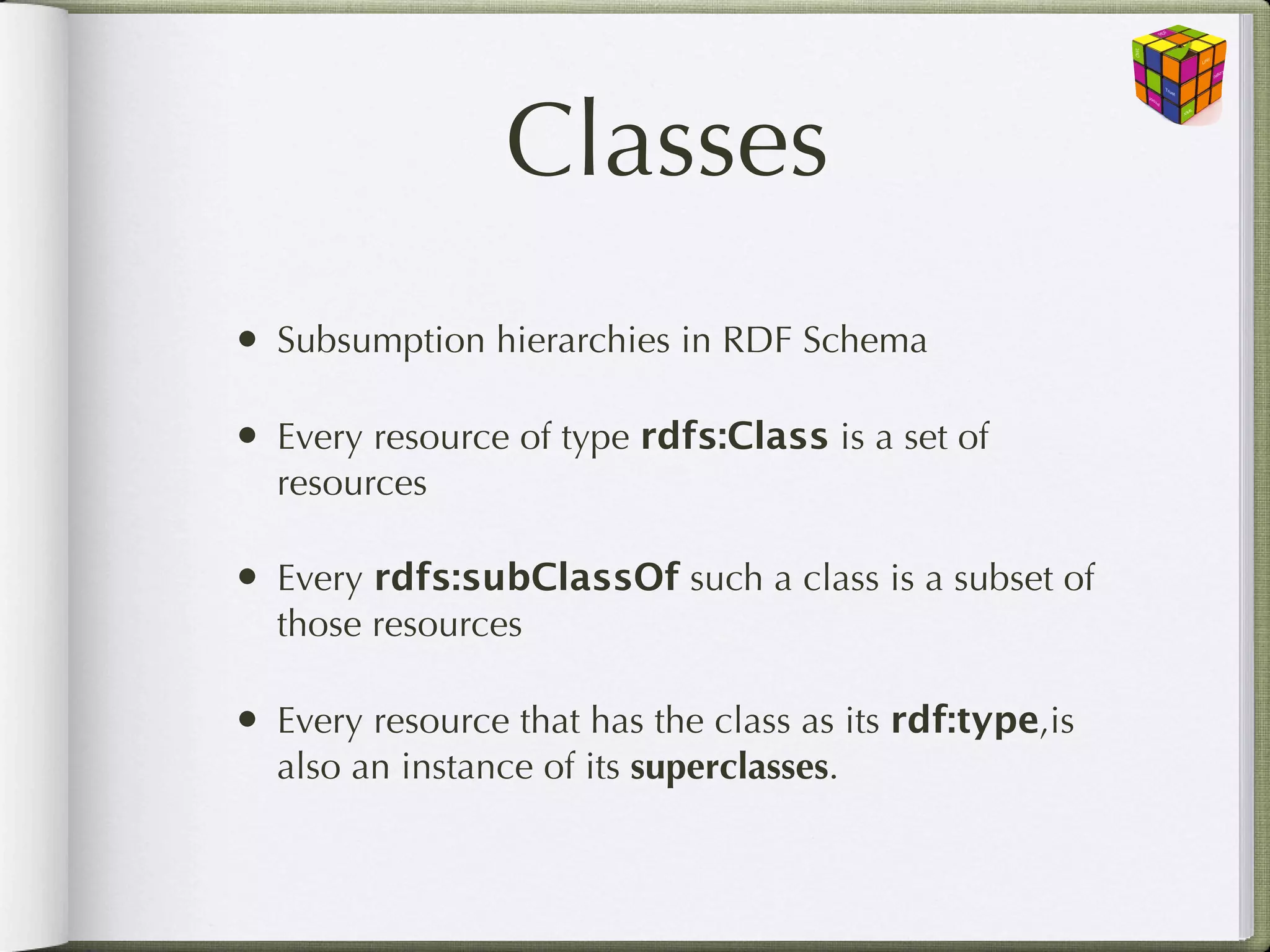 Classes
• Subsumption hierarchies in RDF Schema

• Every resource of type rdfs:Class is a set of
  resources

• Every rdfs:subClassOf such a class is a subset of
  those resources

• Every resource that has the class as its rdf:type,is
  also an instance of its superclasses.
 