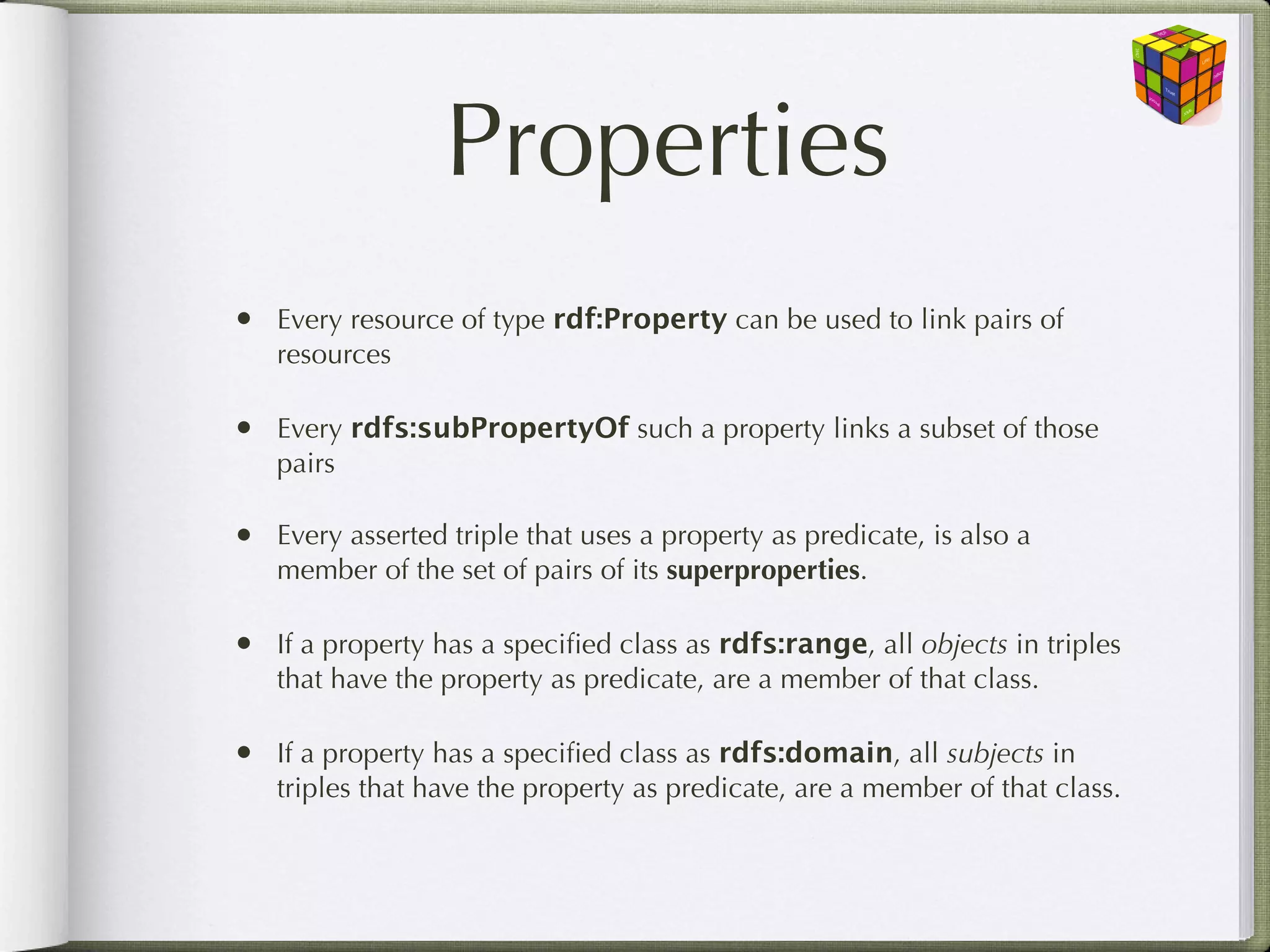 Properties
• Every resource of type rdf:Property can be used to link pairs of
   resources

• Every rdfs:subPropertyOf such a property links a subset of those
   pairs

• Every asserted triple that uses a property as predicate, is also a
   member of the set of pairs of its superproperties.

• If a property has a speciﬁed class as rdfs:range, all objects in triples
   that have the property as predicate, are a member of that class.

• If a property has a speciﬁed class as rdfs:domain, all subjects in
   triples that have the property as predicate, are a member of that class.
 