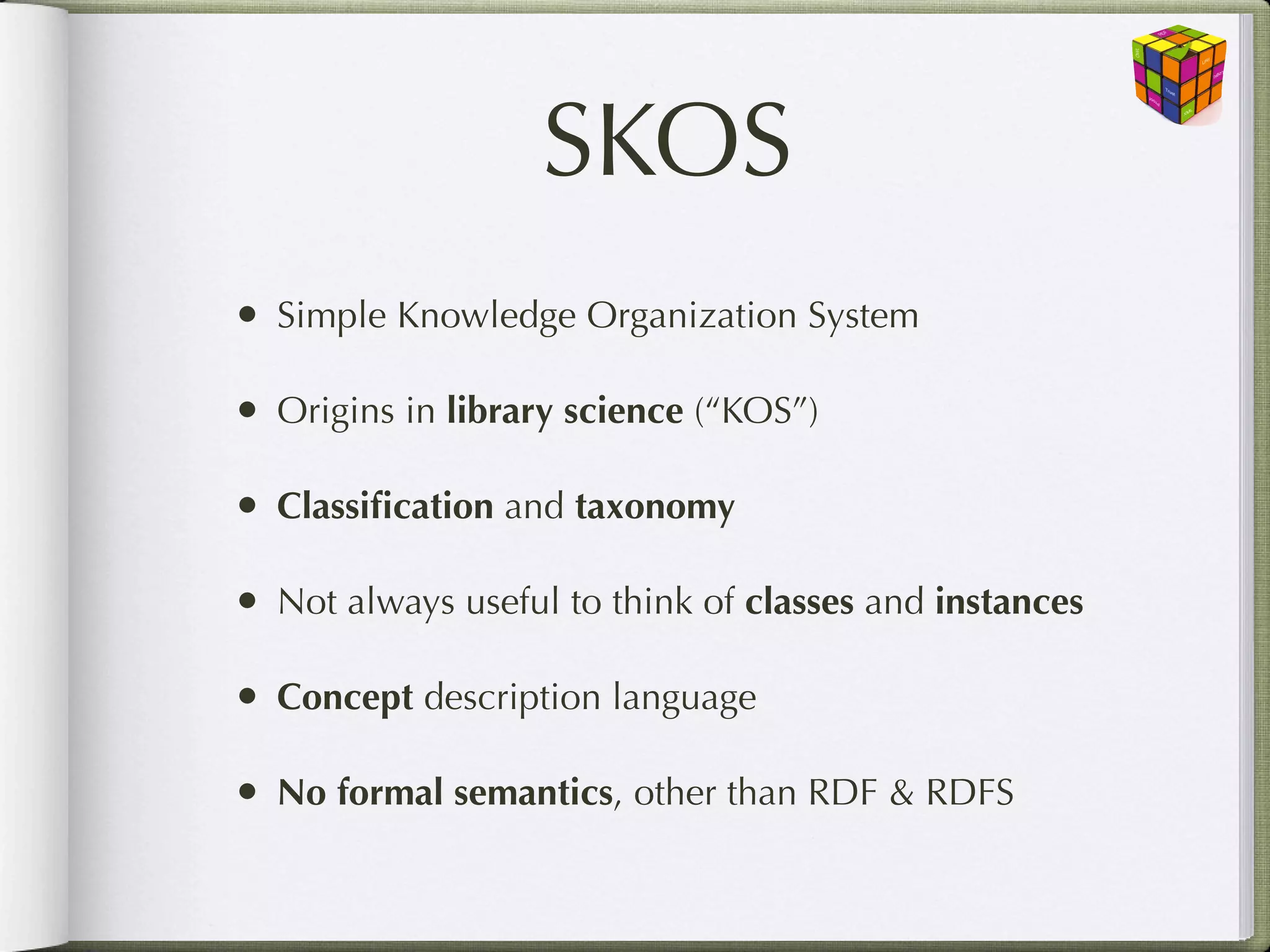 SKOS
• Simple Knowledge Organization System

• Origins in library science (“KOS”)

• Classiﬁcation and taxonomy

• Not always useful to think of classes and instances

• Concept description language

• No formal semantics, other than RDF & RDFS
 