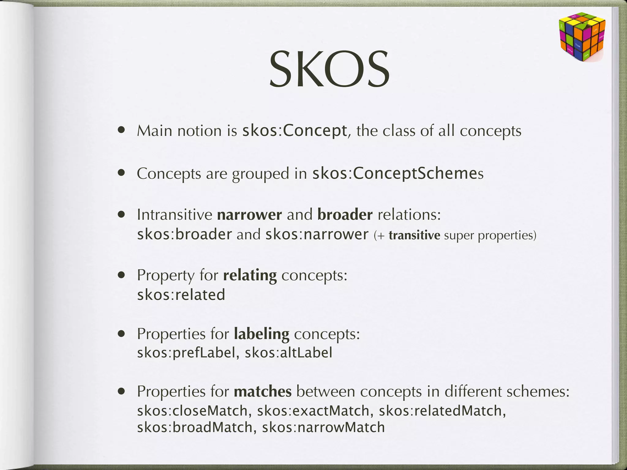 SKOS
•   Main notion is skos:Concept, the class of all concepts

•   Concepts are grouped in skos:ConceptSchemes

•   Intransitive narrower and broader relations:
    skos:broader and skos:narrower (+ transitive super properties)

•   Property for relating concepts:
    skos:related

•   Properties for labeling concepts:
    skos:prefLabel, skos:altLabel

•   Properties for matches between concepts in different schemes:
    skos:closeMatch, skos:exactMatch, skos:relatedMatch,
    skos:broadMatch, skos:narrowMatch
 