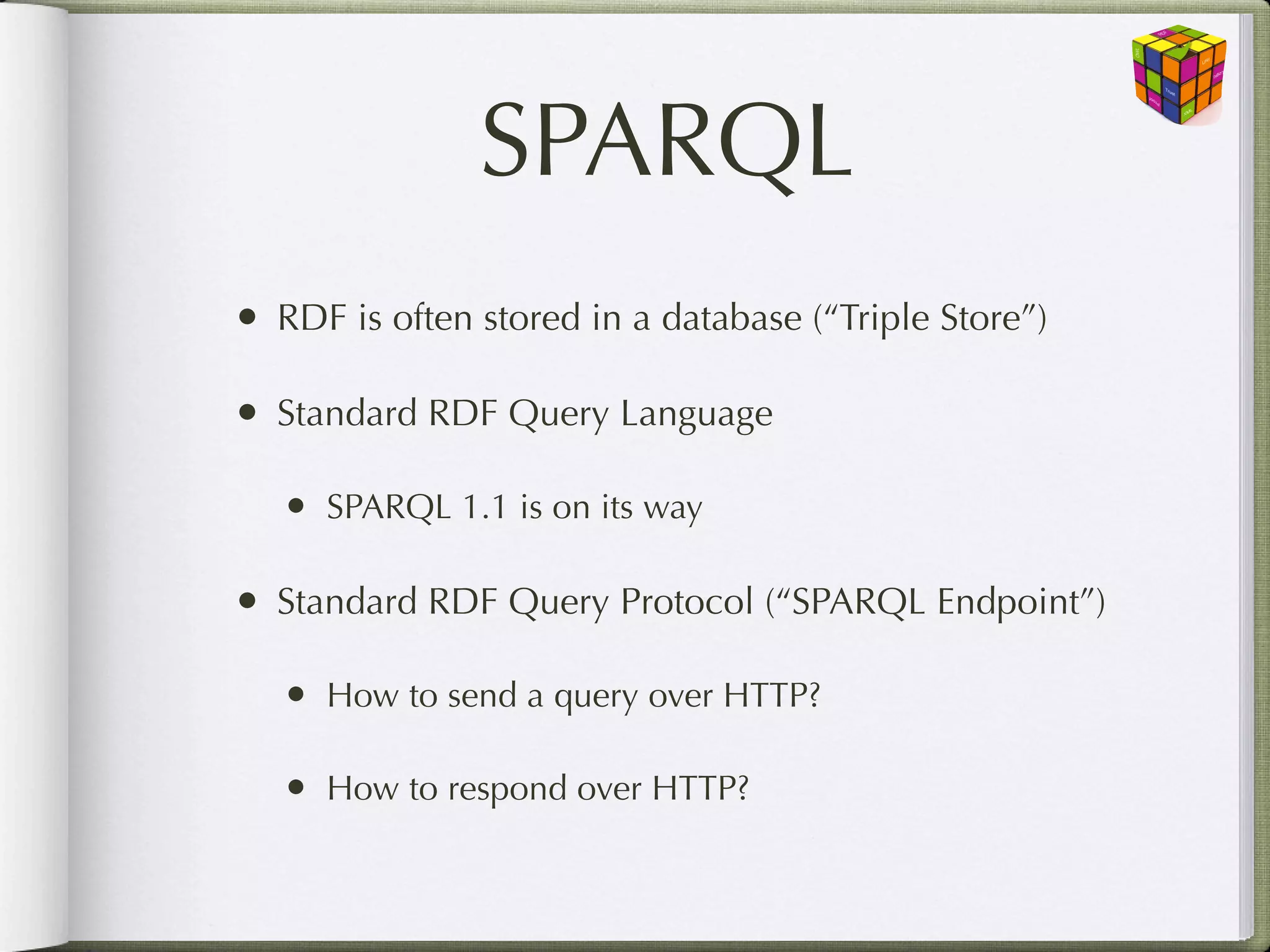 SPARQL
• RDF is often stored in a database (“Triple Store”)

• Standard RDF Query Language
   • SPARQL 1.1 is on its way

• Standard RDF Query Protocol (“SPARQL Endpoint”)
   • How to send a query over HTTP?

   • How to respond over HTTP?
 