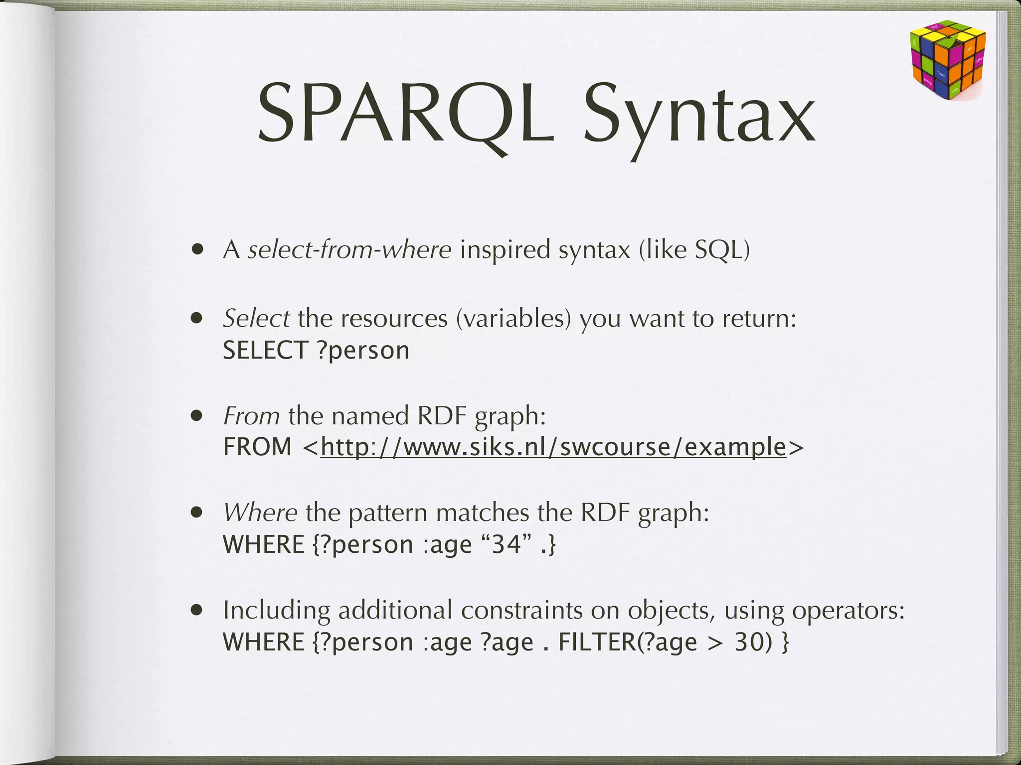 SPARQL Syntax
•   A select-from-where inspired syntax (like SQL)

•   Select the resources (variables) you want to return:
    SELECT ?person

•   From the named RDF graph:
    FROM <http://www.siks.nl/swcourse/example>

•   Where the pattern matches the RDF graph:
    WHERE {?person :age “34” .}

•   Including additional constraints on objects, using operators:
    WHERE {?person :age ?age . FILTER(?age > 30) }
 