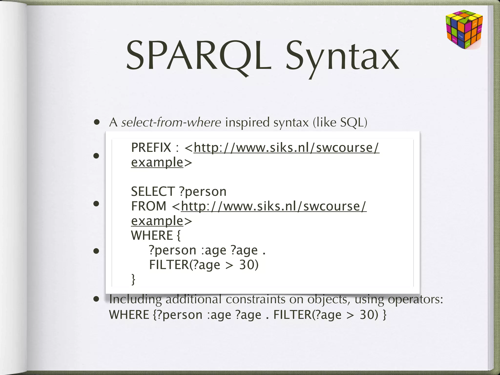 SPARQL Syntax
•   A select-from-where inspired syntax (like SQL)
        PREFIX : <http://www.siks.nl/swcourse/
•   Select the resources (variables) you want to return:
        example>
    SELECT ?person
       SELECT ?person
•   From the named RDF graph:
       FROM <http://www.siks.nl/swcourse/
    FROM <http://www.siks.nl/swcourse/example>
       example>
       WHERE {
•   Where ?person :age ?age . RDF graph:
       
 the pattern matches the
    WHEREFILTER(?age > “34” .}
       
 {?person :age 30)
       }
•   Including additional constraints on objects, using operators:
    WHERE {?person :age ?age . FILTER(?age > 30) }
 