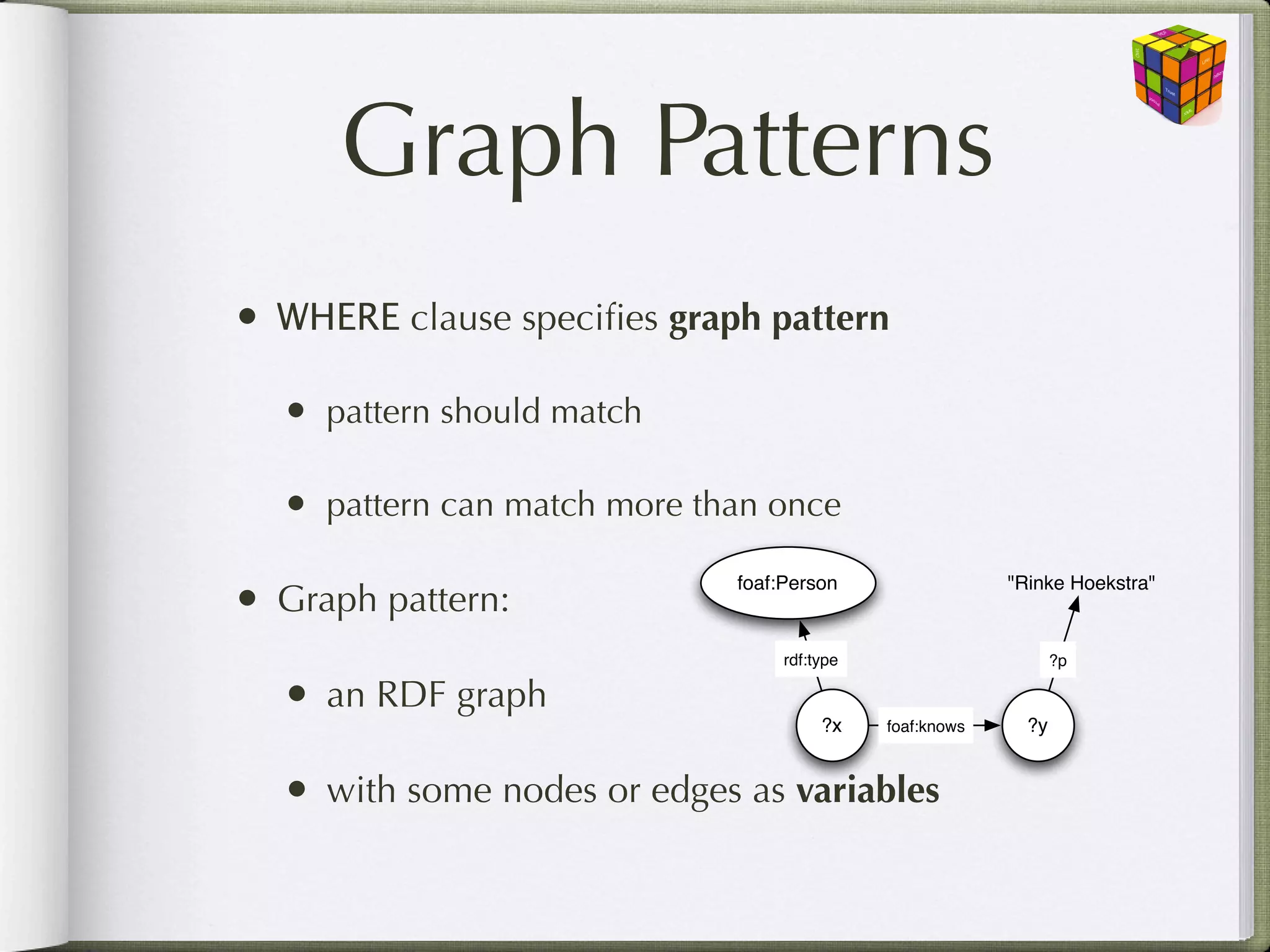 Graph Patterns
• WHERE clause speciﬁes graph pattern
  • pattern should match

  • pattern can match more than once

• Graph pattern:
                             foaf:Person                  "Rinke Hoekstra"


                                  rdf:type                       ?p

  • an RDF graph                       ?x    foaf:knows     ?y


  • with some nodes or edges as variables
 
