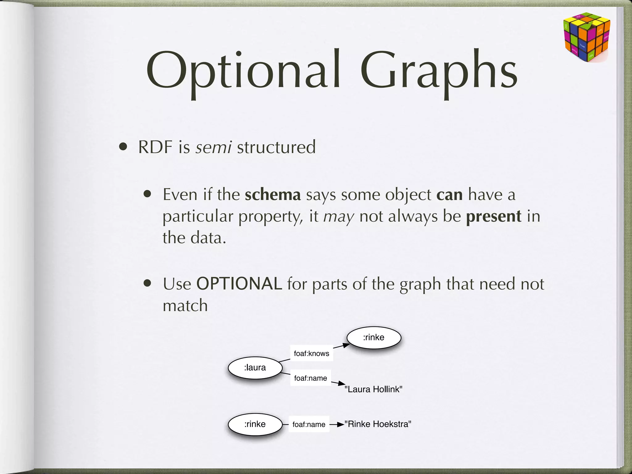 Optional Graphs
• RDF is semi structured

  • Even if the schema says some object can have a
     particular property, it may not always be present in
     the data.

  • Use OPTIONAL for parts of the graph that need not
     match
                                          :rinke
                         foaf:knows
                :laura
                         foaf:name
                                      "Laura Hollink"


                :rinke   foaf:name    "Rinke Hoekstra"
 